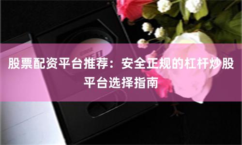 股票配资平台推荐：安全正规的杠杆炒股平台选择指南