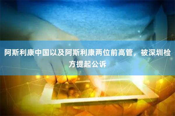 阿斯利康中国以及阿斯利康两位前高管，被深圳检方提起公诉
