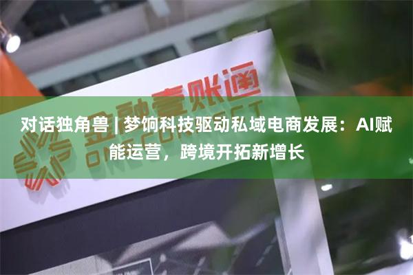 对话独角兽 | 梦饷科技驱动私域电商发展：AI赋能运营，跨境开拓新增长