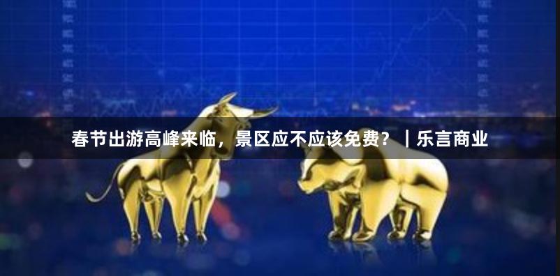春节出游高峰来临，景区应不应该免费？｜乐言商业