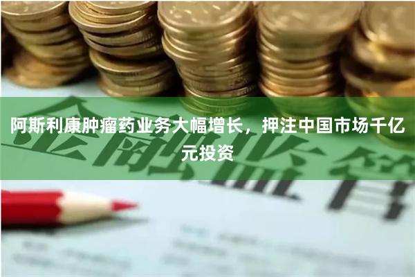 阿斯利康肿瘤药业务大幅增长，押注中国市场千亿元投资