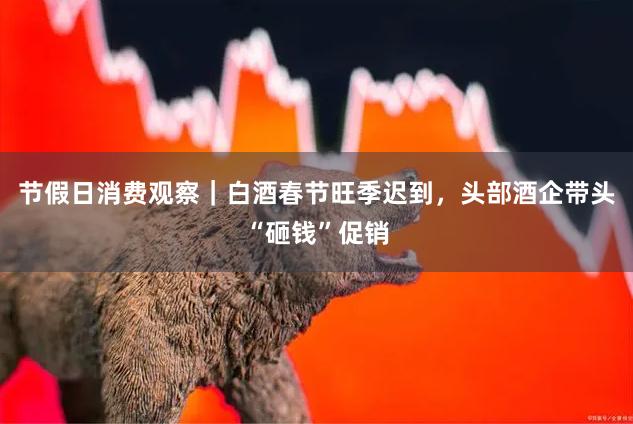 节假日消费观察｜白酒春节旺季迟到，头部酒企带头“砸钱”促销