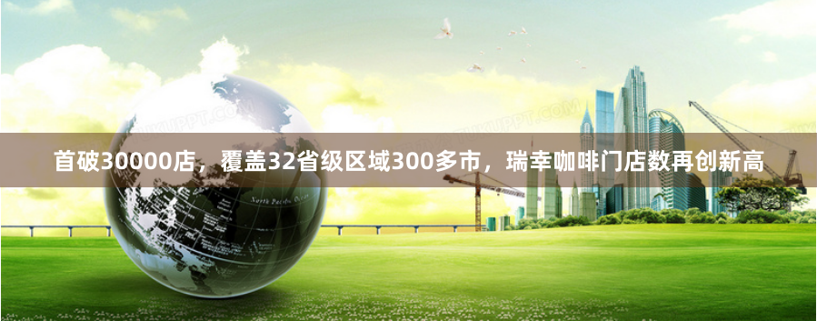 首破30000店，覆盖32省级区域300多市，瑞幸咖啡门店数再创新高