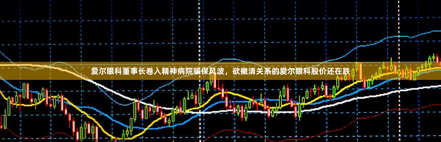 爱尔眼科董事长卷入精神病院骗保风波，欲撇清关系的爱尔眼科股价还在跌