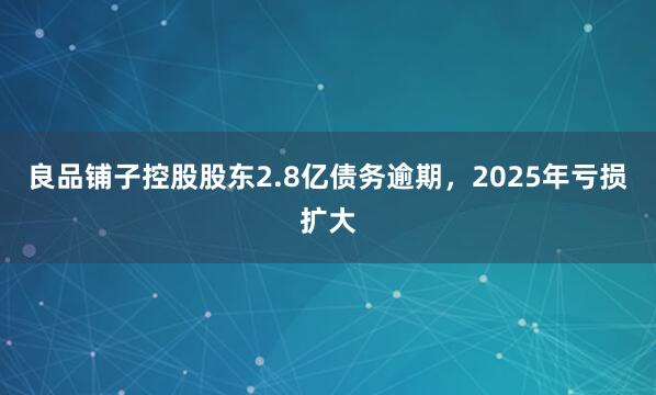良品铺子控股股东2.8亿债务逾期，2025年亏损扩大
