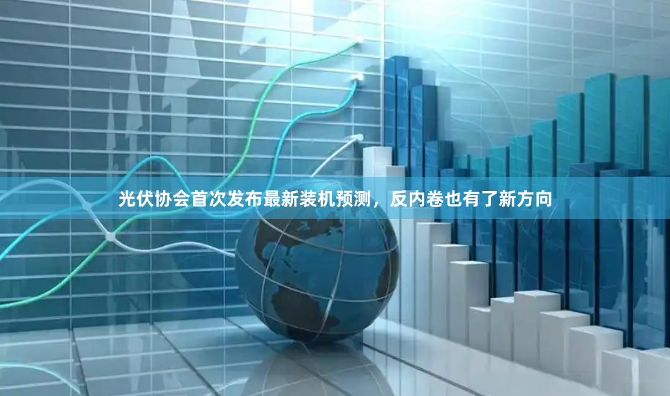 光伏协会首次发布最新装机预测，反内卷也有了新方向