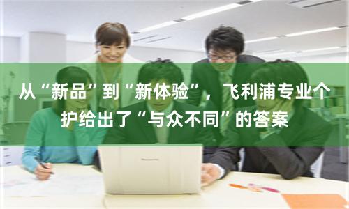 从“新品”到“新体验”，飞利浦专业个护给出了“与众不同”的答案