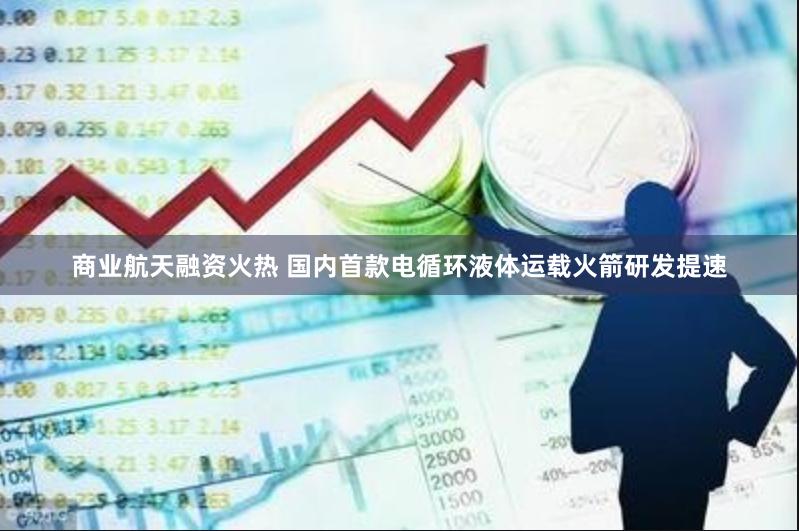 商业航天融资火热 国内首款电循环液体运载火箭研发提速