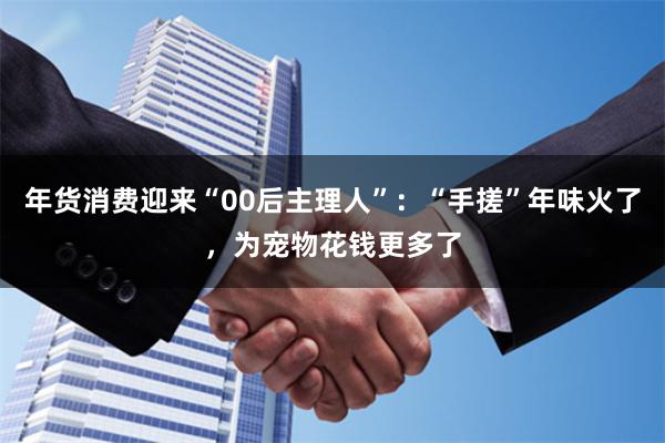 年货消费迎来“00后主理人”：“手搓”年味火了，为宠物花钱更多了