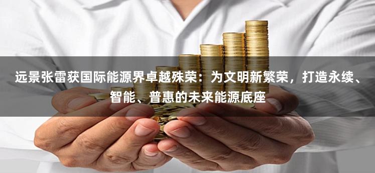 远景张雷获国际能源界卓越殊荣：为文明新繁荣，打造永续、智能、普惠的未来能源底座