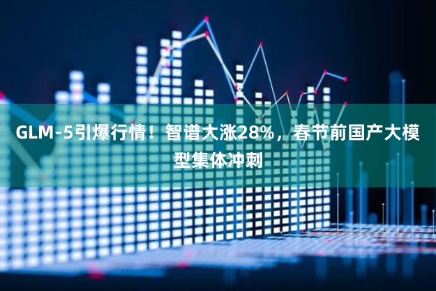 GLM-5引爆行情！智谱大涨28%，春节前国产大模型集体冲刺