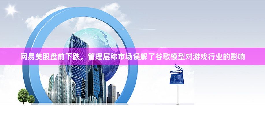网易美股盘前下跌，管理层称市场误解了谷歌模型对游戏行业的影响