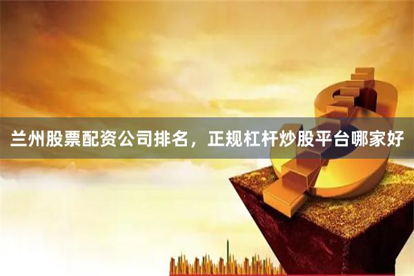 兰州股票配资公司排名,正规杠杆炒股平台哪家好